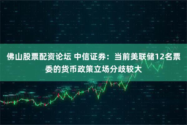 佛山股票配资论坛 中信证券：当前美联储12名票委的货币政策立场分歧较大
