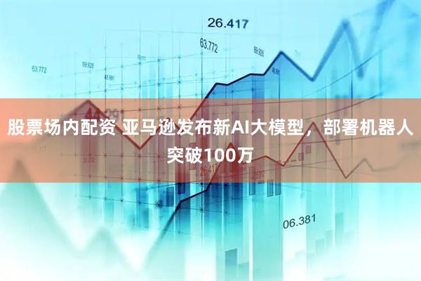 股票场内配资 亚马逊发布新AI大模型，部署机器人突破100万