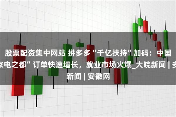 股票配资集中网站 拼多多“千亿扶持”加码：中国“小家电之都”订单快速增长，就业市场火爆_大皖新闻 | 安徽网