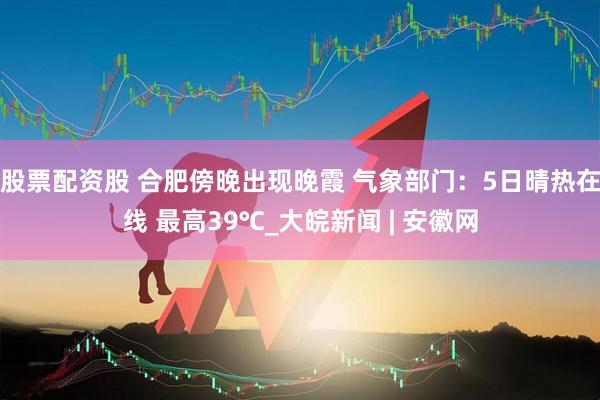 股票配资股 合肥傍晚出现晚霞 气象部门：5日晴热在线 最高39℃_大皖新闻 | 安徽网