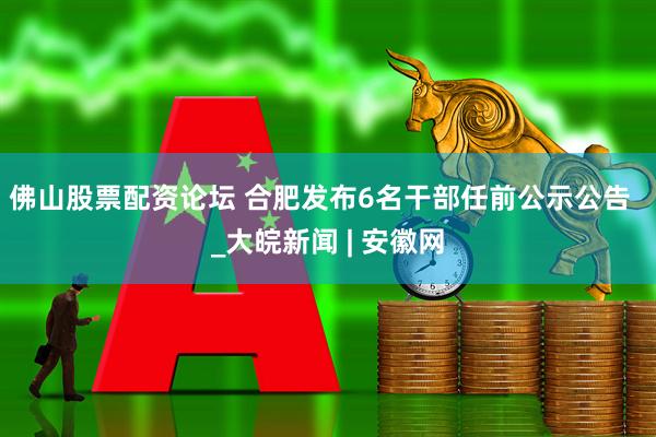 佛山股票配资论坛 合肥发布6名干部任前公示公告  _大皖新闻 | 安徽网