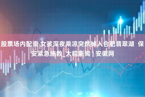 股票场内配资 女孩深夜乘凉突然掉入合肥翡翠湖  保安紧急施救_大皖新闻 | 安徽网