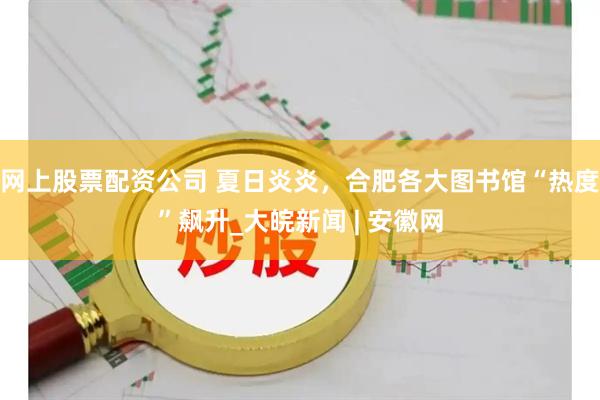 网上股票配资公司 夏日炎炎，合肥各大图书馆“热度”飙升_大皖新闻 | 安徽网