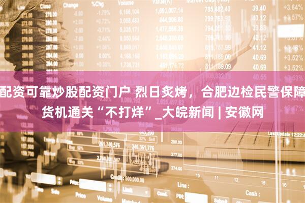 配资可靠炒股配资门户 烈日炙烤，合肥边检民警保障货机通关“不打烊”_大皖新闻 | 安徽网