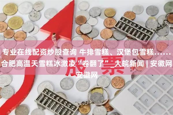 专业在线配资炒股查询 牛排雪糕、汉堡包雪糕……合肥高温天雪糕冰激凌“卷翻了”_大皖新闻 | 安徽网