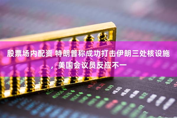 股票场内配资 特朗普称成功打击伊朗三处核设施，美国会议员反应不一