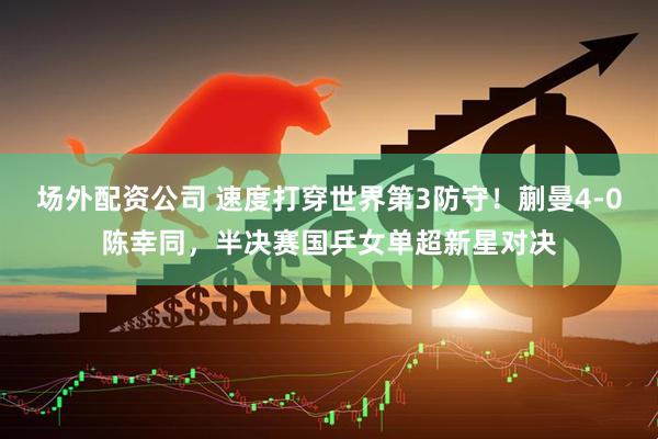 场外配资公司 速度打穿世界第3防守！蒯曼4-0陈幸同，半决赛国乒女单超新星对决