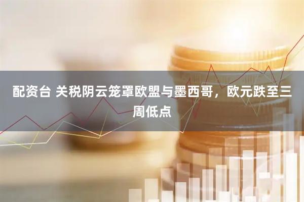 配资台 关税阴云笼罩欧盟与墨西哥，欧元跌至三周低点