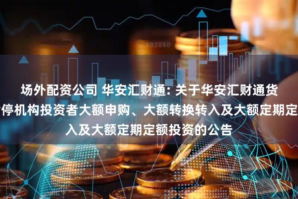 场外配资公司 华安汇财通: 关于华安汇财通货币市场基金暂停机构投资者大额申购、大额转换转入及大额定期定额投资的公告