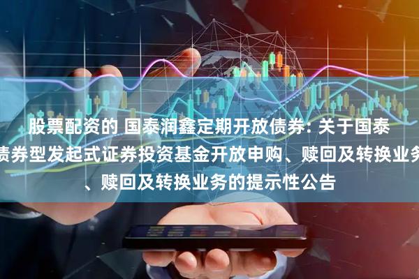 股票配资的 国泰润鑫定期开放债券: 关于国泰润鑫定期开放债券型发起式证券投资基金开放申购、赎回及转换业务的提示性公告