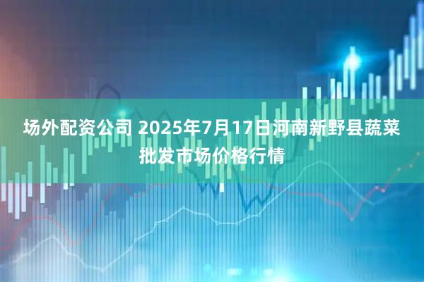 场外配资公司 2025年7月17日河南新野县蔬菜批发市场价格行情