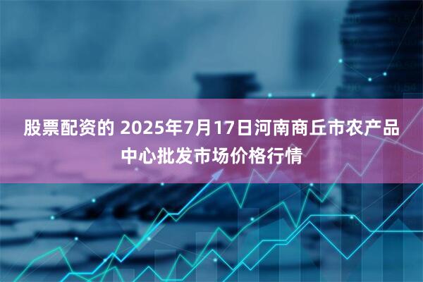 股票配资的 2025年7月17日河南商丘市农产品中心批发市场价格行情