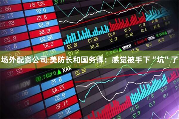 场外配资公司 美防长和国务卿：感觉被手下“坑”了