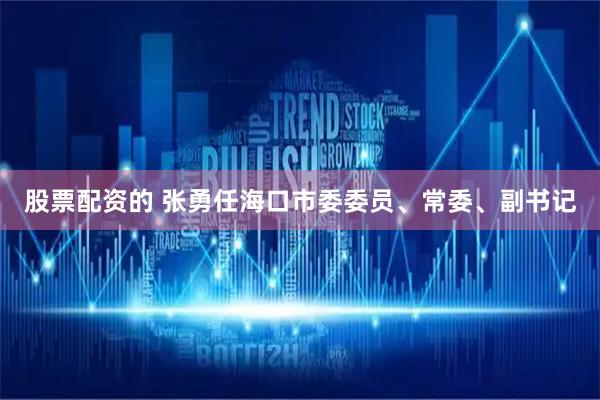 股票配资的 张勇任海口市委委员、常委、副书记