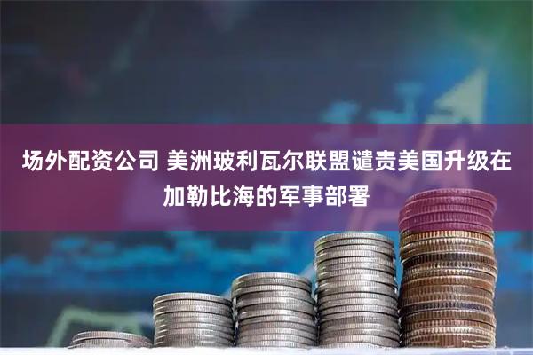 场外配资公司 美洲玻利瓦尔联盟谴责美国升级在加勒比海的军事部署