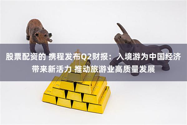 股票配资的 携程发布Q2财报：入境游为中国经济带来新活力 推动旅游业高质量发展
