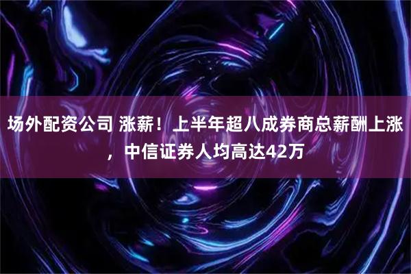 场外配资公司 涨薪！上半年超八成券商总薪酬上涨，中信证券人均高达42万