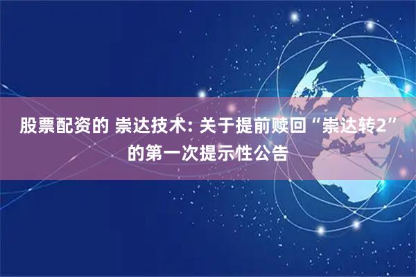 股票配资的 崇达技术: 关于提前赎回“崇达转2”的第一次提示性公告