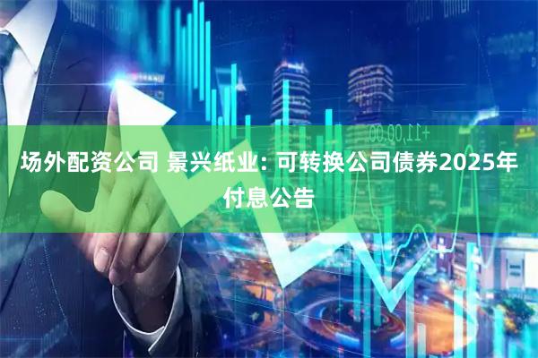 场外配资公司 景兴纸业: 可转换公司债券2025年付息公告