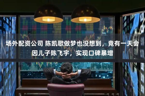 场外配资公司 陈凯歌做梦也没想到，竟有一天会因儿子陈飞宇，实现口碑暴增