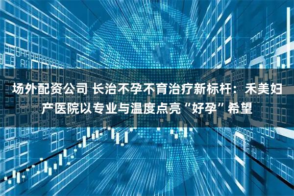 场外配资公司 长治不孕不育治疗新标杆：禾美妇产医院以专业与温度点亮“好孕”希望