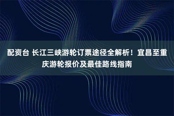 配资台 长江三峡游轮订票途径全解析！宜昌至重庆游轮报价及最佳路线指南
